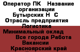 Оператор ПК › Название организации ­ Бутырских Н. С. › Отрасль предприятия ­ Логистика › Минимальный оклад ­ 18 000 - Все города Работа » Вакансии   . Красноярский край,Талнах г.